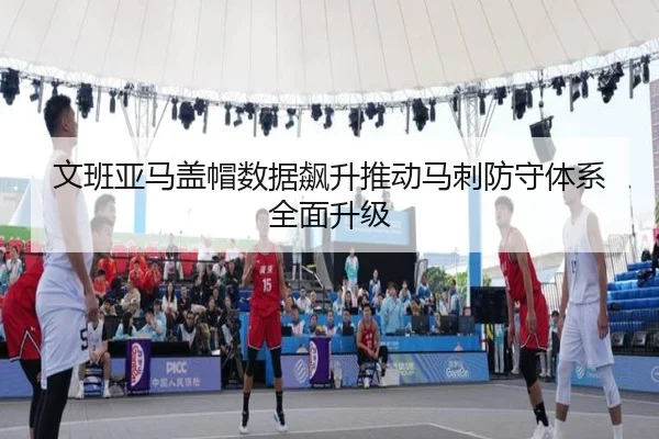 文班亚马盖帽数据飙升推动马刺防守体系全面升级