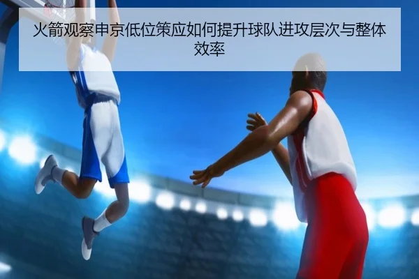 火箭观察申京低位策应如何提升球队进攻层次与整体效率