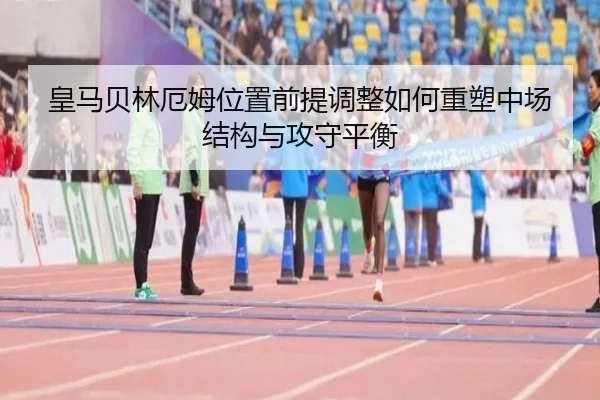 皇马贝林厄姆位置前提调整如何重塑中场结构与攻守平衡