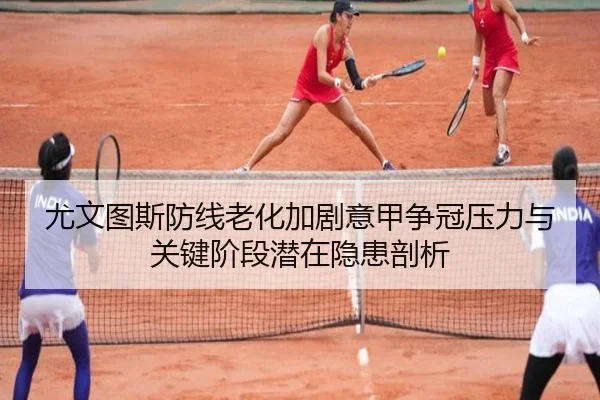 尤文图斯防线老化加剧意甲争冠压力与关键阶段潜在隐患剖析