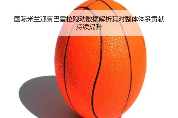 国际米兰观察巴雷拉跑动数据解析其对整体体系贡献持续提升