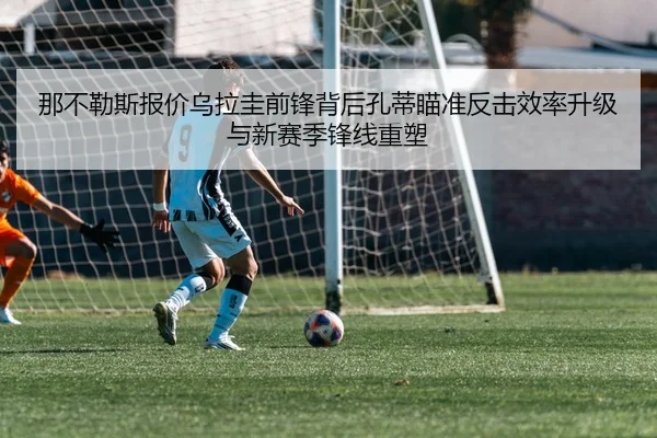 那不勒斯报价乌拉圭前锋背后孔蒂瞄准反击效率升级与新赛季锋线重塑