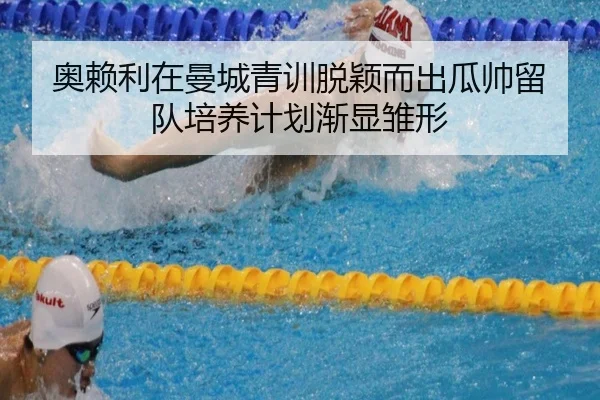 奥赖利在曼城青训脱颖而出瓜帅留队培养计划渐显雏形